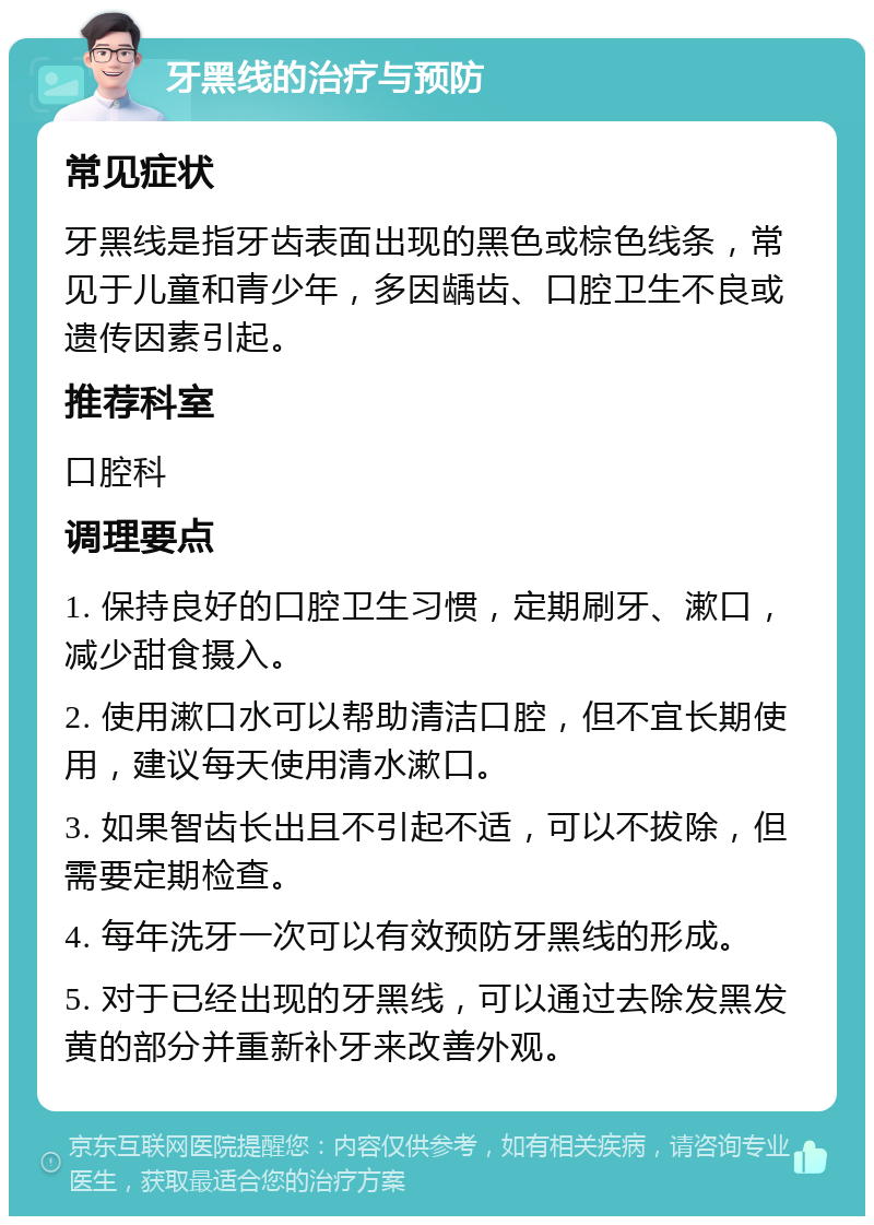 牙黑线的治疗与预防 常见症状 牙黑线是指牙齿表面出现的黑色或棕色线条，常见于儿童和青少年，多因龋齿、口腔卫生不良或遗传因素引起。 推荐科室 口腔科 调理要点 1. 保持良好的口腔卫生习惯，定期刷牙、漱口，减少甜食摄入。 2. 使用漱口水可以帮助清洁口腔，但不宜长期使用，建议每天使用清水漱口。 3. 如果智齿长出且不引起不适，可以不拔除，但需要定期检查。 4. 每年洗牙一次可以有效预防牙黑线的形成。 5. 对于已经出现的牙黑线，可以通过去除发黑发黄的部分并重新补牙来改善外观。