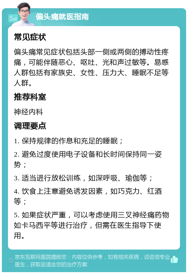 偏头痛就医指南 常见症状 偏头痛常见症状包括头部一侧或两侧的搏动性疼痛，可能伴随恶心、呕吐、光和声过敏等。易感人群包括有家族史、女性、压力大、睡眠不足等人群。 推荐科室 神经内科 调理要点 1. 保持规律的作息和充足的睡眠； 2. 避免过度使用电子设备和长时间保持同一姿势； 3. 适当进行放松训练，如深呼吸、瑜伽等； 4. 饮食上注意避免诱发因素，如巧克力、红酒等； 5. 如果症状严重，可以考虑使用三叉神经痛药物如卡马西平等进行治疗，但需在医生指导下使用。