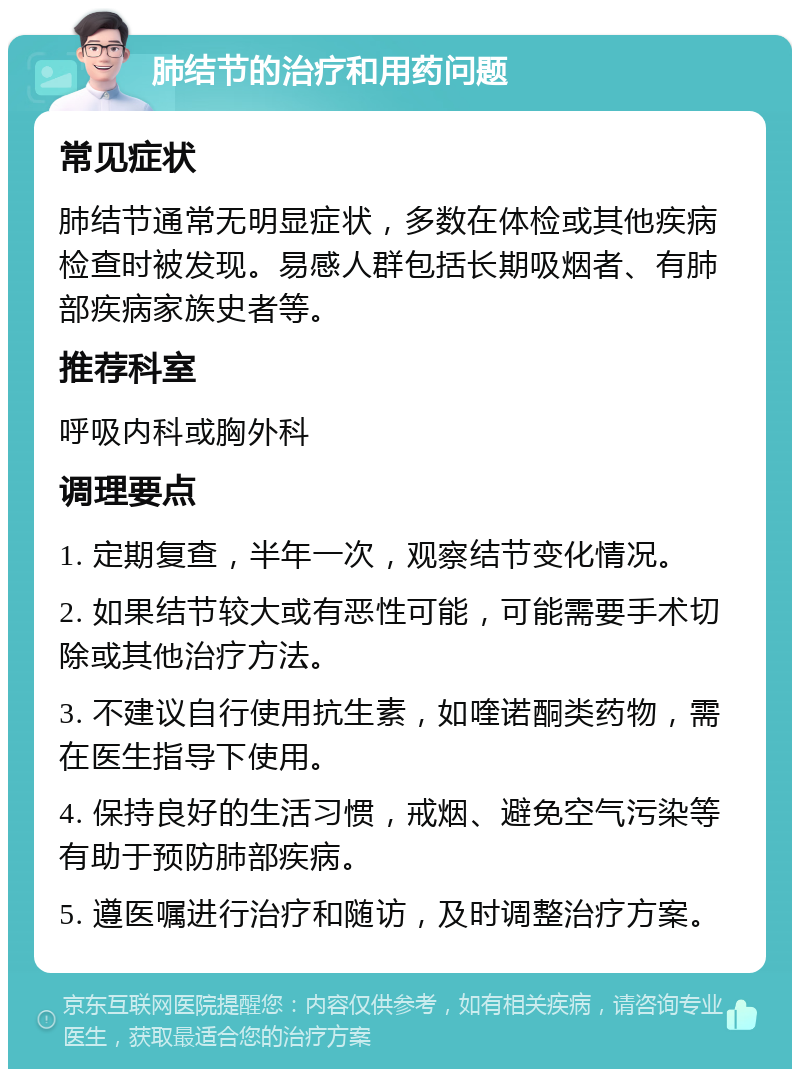 肺结节的治疗和用药问题 常见症状 肺结节通常无明显症状，多数在体检或其他疾病检查时被发现。易感人群包括长期吸烟者、有肺部疾病家族史者等。 推荐科室 呼吸内科或胸外科 调理要点 1. 定期复查，半年一次，观察结节变化情况。 2. 如果结节较大或有恶性可能，可能需要手术切除或其他治疗方法。 3. 不建议自行使用抗生素，如喹诺酮类药物，需在医生指导下使用。 4. 保持良好的生活习惯，戒烟、避免空气污染等有助于预防肺部疾病。 5. 遵医嘱进行治疗和随访，及时调整治疗方案。