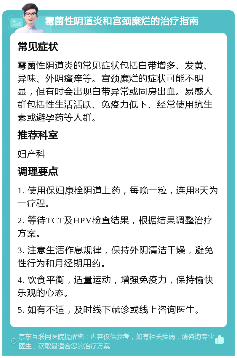 霉菌性阴道炎和宫颈糜烂的治疗指南 常见症状 霉菌性阴道炎的常见症状包括白带增多、发黄、异味、外阴瘙痒等。宫颈糜烂的症状可能不明显，但有时会出现白带异常或同房出血。易感人群包括性生活活跃、免疫力低下、经常使用抗生素或避孕药等人群。 推荐科室 妇产科 调理要点 1. 使用保妇康栓阴道上药，每晚一粒，连用8天为一疗程。 2. 等待TCT及HPV检查结果，根据结果调整治疗方案。 3. 注意生活作息规律，保持外阴清洁干燥，避免性行为和月经期用药。 4. 饮食平衡，适量运动，增强免疫力，保持愉快乐观的心态。 5. 如有不适，及时线下就诊或线上咨询医生。