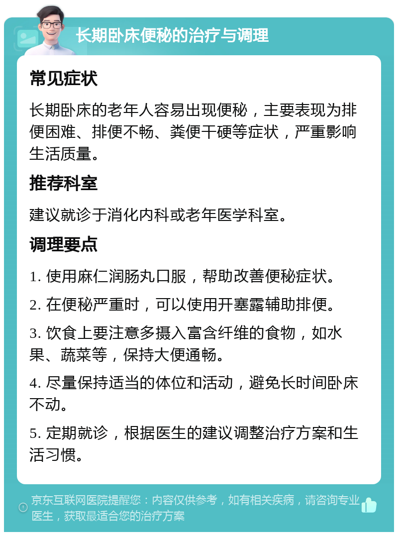 长期卧床便秘的治疗与调理 常见症状 长期卧床的老年人容易出现便秘，主要表现为排便困难、排便不畅、粪便干硬等症状，严重影响生活质量。 推荐科室 建议就诊于消化内科或老年医学科室。 调理要点 1. 使用麻仁润肠丸口服，帮助改善便秘症状。 2. 在便秘严重时，可以使用开塞露辅助排便。 3. 饮食上要注意多摄入富含纤维的食物，如水果、蔬菜等，保持大便通畅。 4. 尽量保持适当的体位和活动，避免长时间卧床不动。 5. 定期就诊，根据医生的建议调整治疗方案和生活习惯。