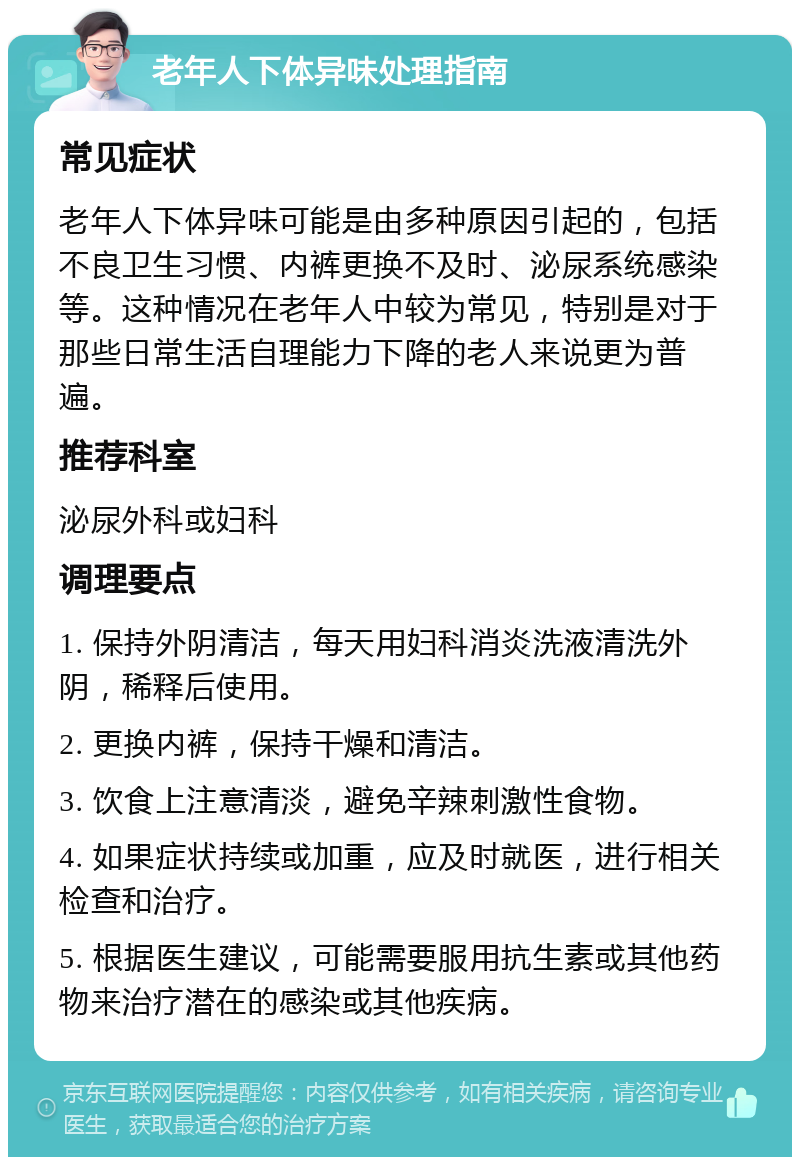 老年人下体异味处理指南 常见症状 老年人下体异味可能是由多种原因引起的，包括不良卫生习惯、内裤更换不及时、泌尿系统感染等。这种情况在老年人中较为常见，特别是对于那些日常生活自理能力下降的老人来说更为普遍。 推荐科室 泌尿外科或妇科 调理要点 1. 保持外阴清洁，每天用妇科消炎洗液清洗外阴，稀释后使用。 2. 更换内裤，保持干燥和清洁。 3. 饮食上注意清淡，避免辛辣刺激性食物。 4. 如果症状持续或加重，应及时就医，进行相关检查和治疗。 5. 根据医生建议，可能需要服用抗生素或其他药物来治疗潜在的感染或其他疾病。