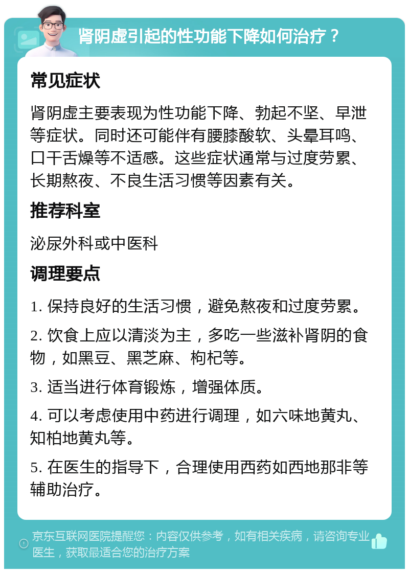 肾阴虚引起的性功能下降如何治疗？ 常见症状 肾阴虚主要表现为性功能下降、勃起不坚、早泄等症状。同时还可能伴有腰膝酸软、头晕耳鸣、口干舌燥等不适感。这些症状通常与过度劳累、长期熬夜、不良生活习惯等因素有关。 推荐科室 泌尿外科或中医科 调理要点 1. 保持良好的生活习惯，避免熬夜和过度劳累。 2. 饮食上应以清淡为主，多吃一些滋补肾阴的食物，如黑豆、黑芝麻、枸杞等。 3. 适当进行体育锻炼，增强体质。 4. 可以考虑使用中药进行调理，如六味地黄丸、知柏地黄丸等。 5. 在医生的指导下，合理使用西药如西地那非等辅助治疗。