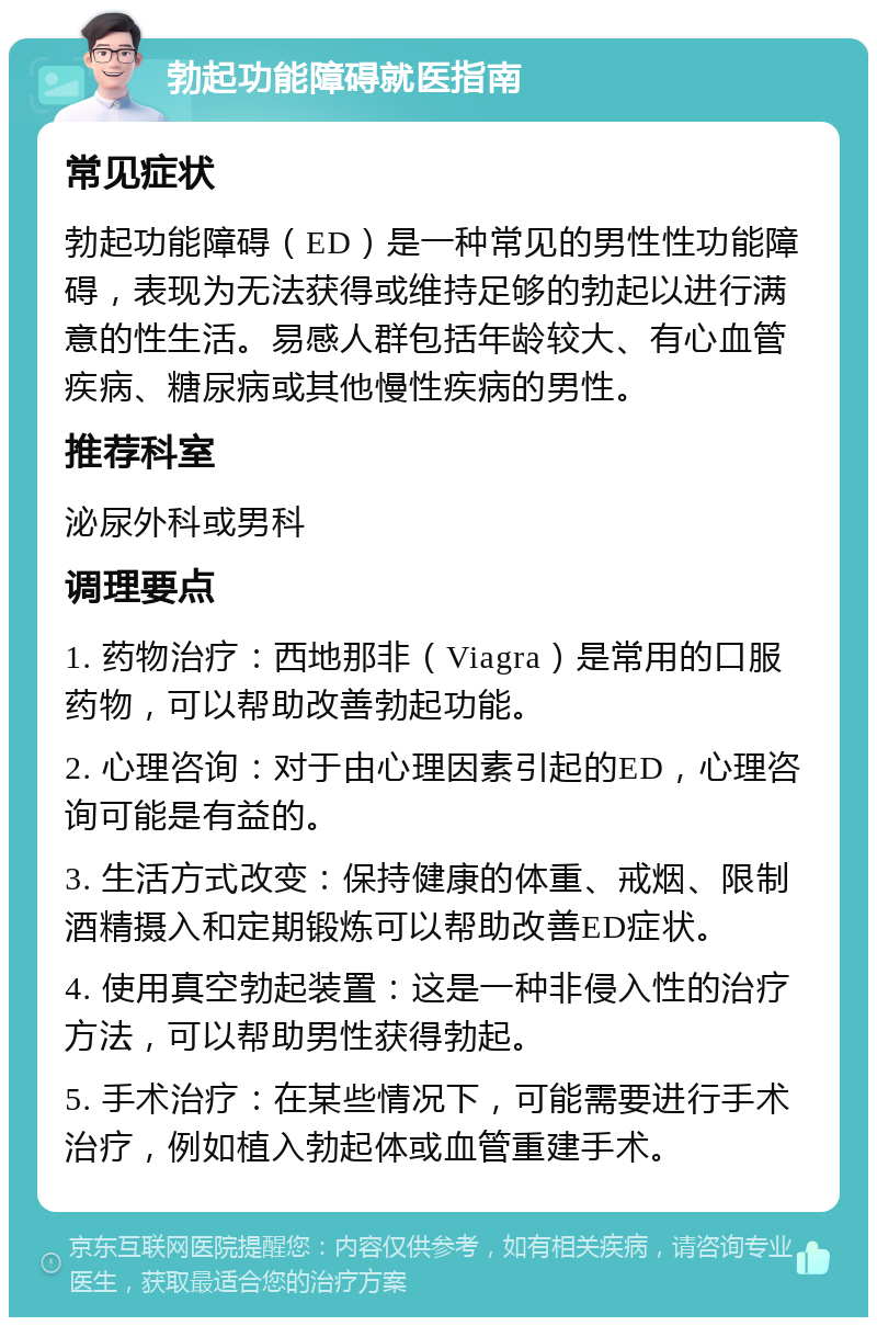 勃起功能障碍就医指南 常见症状 勃起功能障碍（ED）是一种常见的男性性功能障碍，表现为无法获得或维持足够的勃起以进行满意的性生活。易感人群包括年龄较大、有心血管疾病、糖尿病或其他慢性疾病的男性。 推荐科室 泌尿外科或男科 调理要点 1. 药物治疗：西地那非（Viagra）是常用的口服药物，可以帮助改善勃起功能。 2. 心理咨询：对于由心理因素引起的ED，心理咨询可能是有益的。 3. 生活方式改变：保持健康的体重、戒烟、限制酒精摄入和定期锻炼可以帮助改善ED症状。 4. 使用真空勃起装置：这是一种非侵入性的治疗方法，可以帮助男性获得勃起。 5. 手术治疗：在某些情况下，可能需要进行手术治疗，例如植入勃起体或血管重建手术。