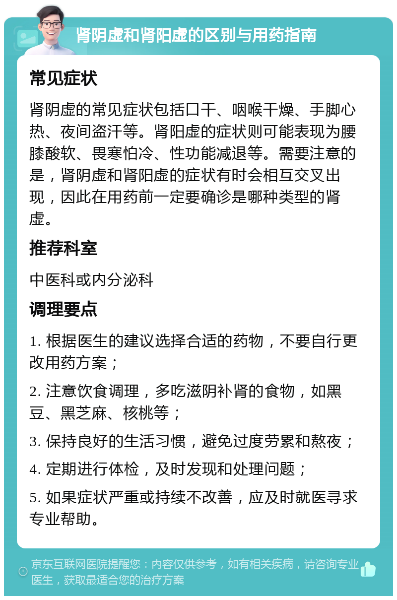 肾阴虚和肾阳虚的区别与用药指南 常见症状 肾阴虚的常见症状包括口干、咽喉干燥、手脚心热、夜间盗汗等。肾阳虚的症状则可能表现为腰膝酸软、畏寒怕冷、性功能减退等。需要注意的是，肾阴虚和肾阳虚的症状有时会相互交叉出现，因此在用药前一定要确诊是哪种类型的肾虚。 推荐科室 中医科或内分泌科 调理要点 1. 根据医生的建议选择合适的药物，不要自行更改用药方案； 2. 注意饮食调理，多吃滋阴补肾的食物，如黑豆、黑芝麻、核桃等； 3. 保持良好的生活习惯，避免过度劳累和熬夜； 4. 定期进行体检，及时发现和处理问题； 5. 如果症状严重或持续不改善，应及时就医寻求专业帮助。