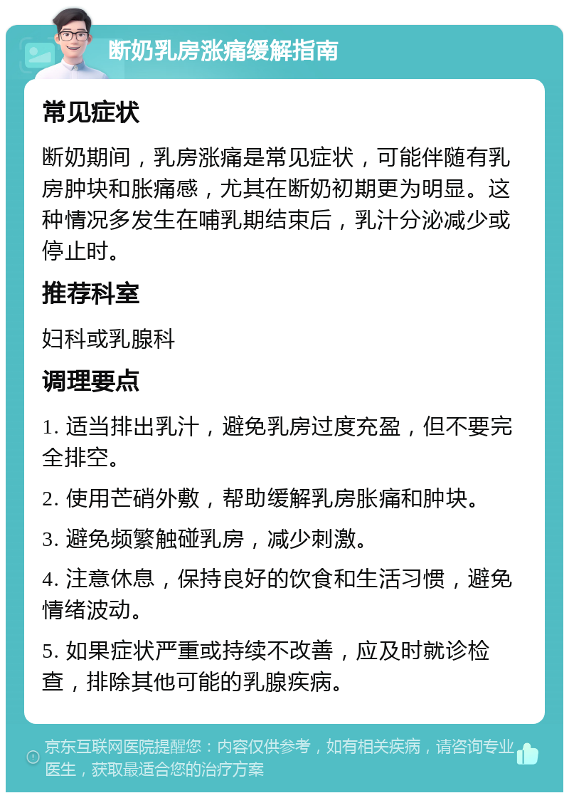 断奶乳房涨痛缓解指南 常见症状 断奶期间，乳房涨痛是常见症状，可能伴随有乳房肿块和胀痛感，尤其在断奶初期更为明显。这种情况多发生在哺乳期结束后，乳汁分泌减少或停止时。 推荐科室 妇科或乳腺科 调理要点 1. 适当排出乳汁，避免乳房过度充盈，但不要完全排空。 2. 使用芒硝外敷，帮助缓解乳房胀痛和肿块。 3. 避免频繁触碰乳房，减少刺激。 4. 注意休息，保持良好的饮食和生活习惯，避免情绪波动。 5. 如果症状严重或持续不改善，应及时就诊检查，排除其他可能的乳腺疾病。