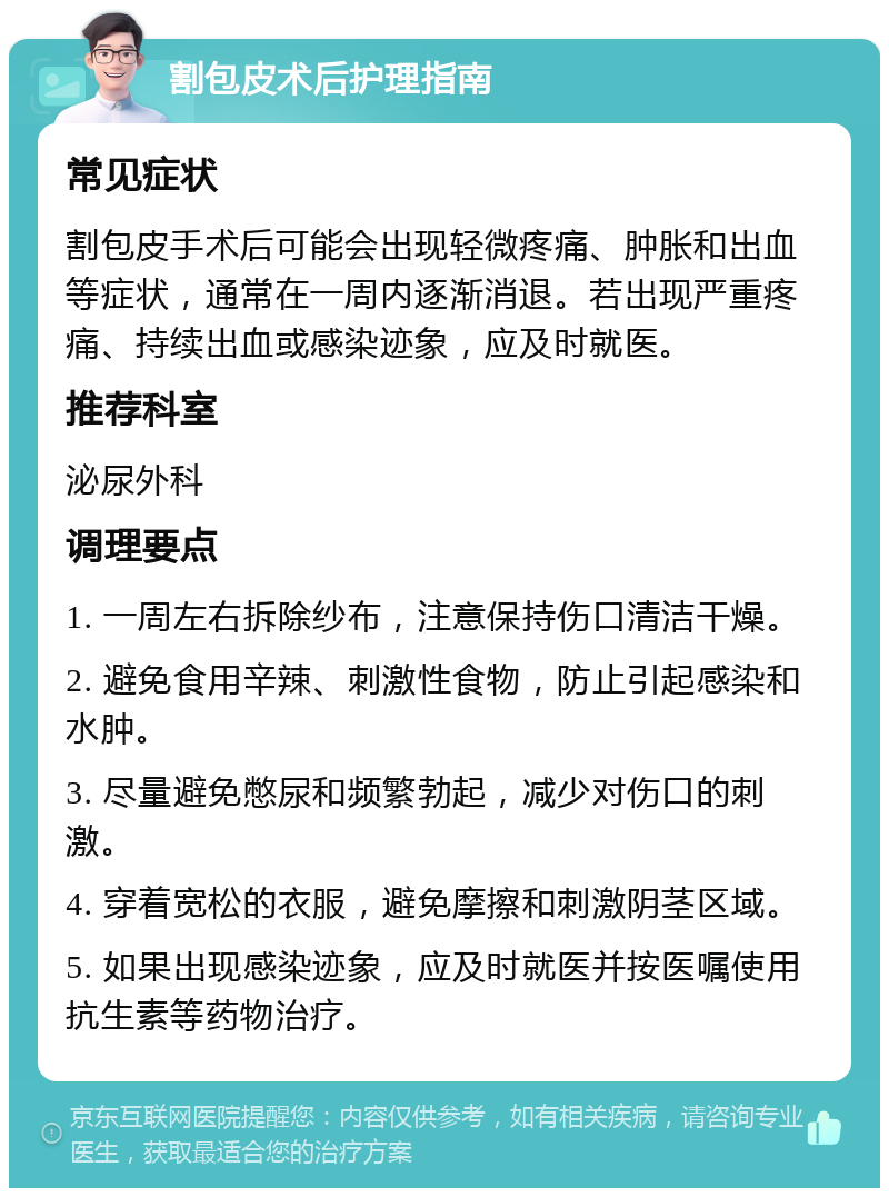 割包皮术后护理指南 常见症状 割包皮手术后可能会出现轻微疼痛、肿胀和出血等症状，通常在一周内逐渐消退。若出现严重疼痛、持续出血或感染迹象，应及时就医。 推荐科室 泌尿外科 调理要点 1. 一周左右拆除纱布，注意保持伤口清洁干燥。 2. 避免食用辛辣、刺激性食物，防止引起感染和水肿。 3. 尽量避免憋尿和频繁勃起，减少对伤口的刺激。 4. 穿着宽松的衣服，避免摩擦和刺激阴茎区域。 5. 如果出现感染迹象，应及时就医并按医嘱使用抗生素等药物治疗。