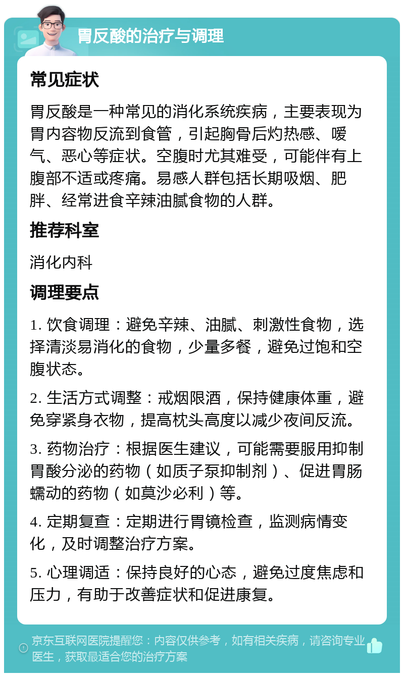 胃反酸的治疗与调理 常见症状 胃反酸是一种常见的消化系统疾病，主要表现为胃内容物反流到食管，引起胸骨后灼热感、嗳气、恶心等症状。空腹时尤其难受，可能伴有上腹部不适或疼痛。易感人群包括长期吸烟、肥胖、经常进食辛辣油腻食物的人群。 推荐科室 消化内科 调理要点 1. 饮食调理：避免辛辣、油腻、刺激性食物，选择清淡易消化的食物，少量多餐，避免过饱和空腹状态。 2. 生活方式调整：戒烟限酒，保持健康体重，避免穿紧身衣物，提高枕头高度以减少夜间反流。 3. 药物治疗：根据医生建议，可能需要服用抑制胃酸分泌的药物（如质子泵抑制剂）、促进胃肠蠕动的药物（如莫沙必利）等。 4. 定期复查：定期进行胃镜检查，监测病情变化，及时调整治疗方案。 5. 心理调适：保持良好的心态，避免过度焦虑和压力，有助于改善症状和促进康复。