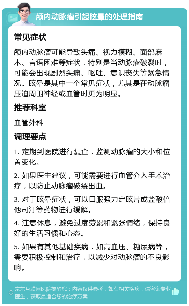 颅内动脉瘤引起眩晕的处理指南 常见症状 颅内动脉瘤可能导致头痛、视力模糊、面部麻木、言语困难等症状，特别是当动脉瘤破裂时，可能会出现剧烈头痛、呕吐、意识丧失等紧急情况。眩晕是其中一个常见症状，尤其是在动脉瘤压迫周围神经或血管时更为明显。 推荐科室 血管外科 调理要点 1. 定期到医院进行复查，监测动脉瘤的大小和位置变化。 2. 如果医生建议，可能需要进行血管介入手术治疗，以防止动脉瘤破裂出血。 3. 对于眩晕症状，可以口服强力定眩片或盐酸倍他司汀等药物进行缓解。 4. 注意休息，避免过度劳累和紧张情绪，保持良好的生活习惯和心态。 5. 如果有其他基础疾病，如高血压、糖尿病等，需要积极控制和治疗，以减少对动脉瘤的不良影响。