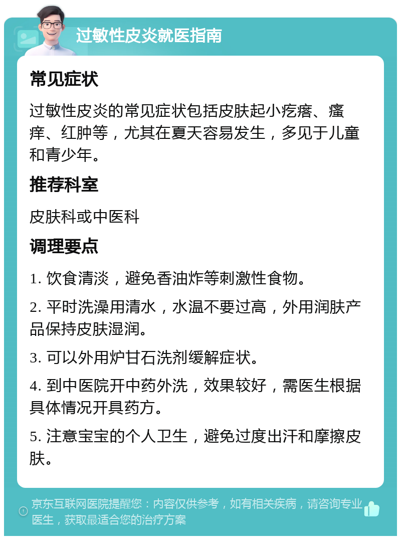 过敏性皮炎就医指南 常见症状 过敏性皮炎的常见症状包括皮肤起小疙瘩、瘙痒、红肿等，尤其在夏天容易发生，多见于儿童和青少年。 推荐科室 皮肤科或中医科 调理要点 1. 饮食清淡，避免香油炸等刺激性食物。 2. 平时洗澡用清水，水温不要过高，外用润肤产品保持皮肤湿润。 3. 可以外用炉甘石洗剂缓解症状。 4. 到中医院开中药外洗，效果较好，需医生根据具体情况开具药方。 5. 注意宝宝的个人卫生，避免过度出汗和摩擦皮肤。