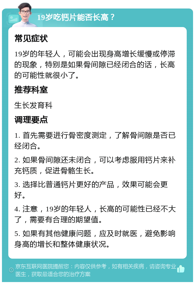 19岁吃钙片能否长高？ 常见症状 19岁的年轻人，可能会出现身高增长缓慢或停滞的现象，特别是如果骨间隙已经闭合的话，长高的可能性就很小了。 推荐科室 生长发育科 调理要点 1. 首先需要进行骨密度测定，了解骨间隙是否已经闭合。 2. 如果骨间隙还未闭合，可以考虑服用钙片来补充钙质，促进骨骼生长。 3. 选择比普通钙片更好的产品，效果可能会更好。 4. 注意，19岁的年轻人，长高的可能性已经不大了，需要有合理的期望值。 5. 如果有其他健康问题，应及时就医，避免影响身高的增长和整体健康状况。