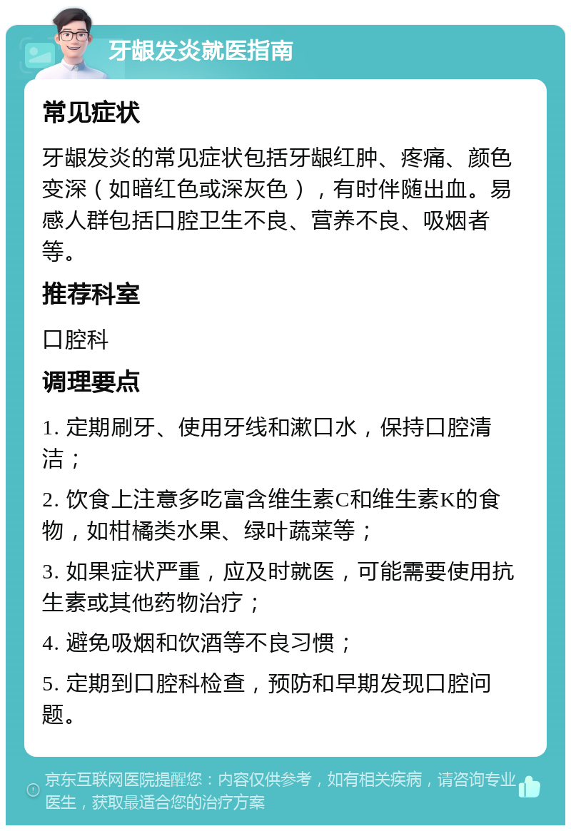 牙龈发炎就医指南 常见症状 牙龈发炎的常见症状包括牙龈红肿、疼痛、颜色变深（如暗红色或深灰色），有时伴随出血。易感人群包括口腔卫生不良、营养不良、吸烟者等。 推荐科室 口腔科 调理要点 1. 定期刷牙、使用牙线和漱口水，保持口腔清洁； 2. 饮食上注意多吃富含维生素C和维生素K的食物，如柑橘类水果、绿叶蔬菜等； 3. 如果症状严重，应及时就医，可能需要使用抗生素或其他药物治疗； 4. 避免吸烟和饮酒等不良习惯； 5. 定期到口腔科检查，预防和早期发现口腔问题。