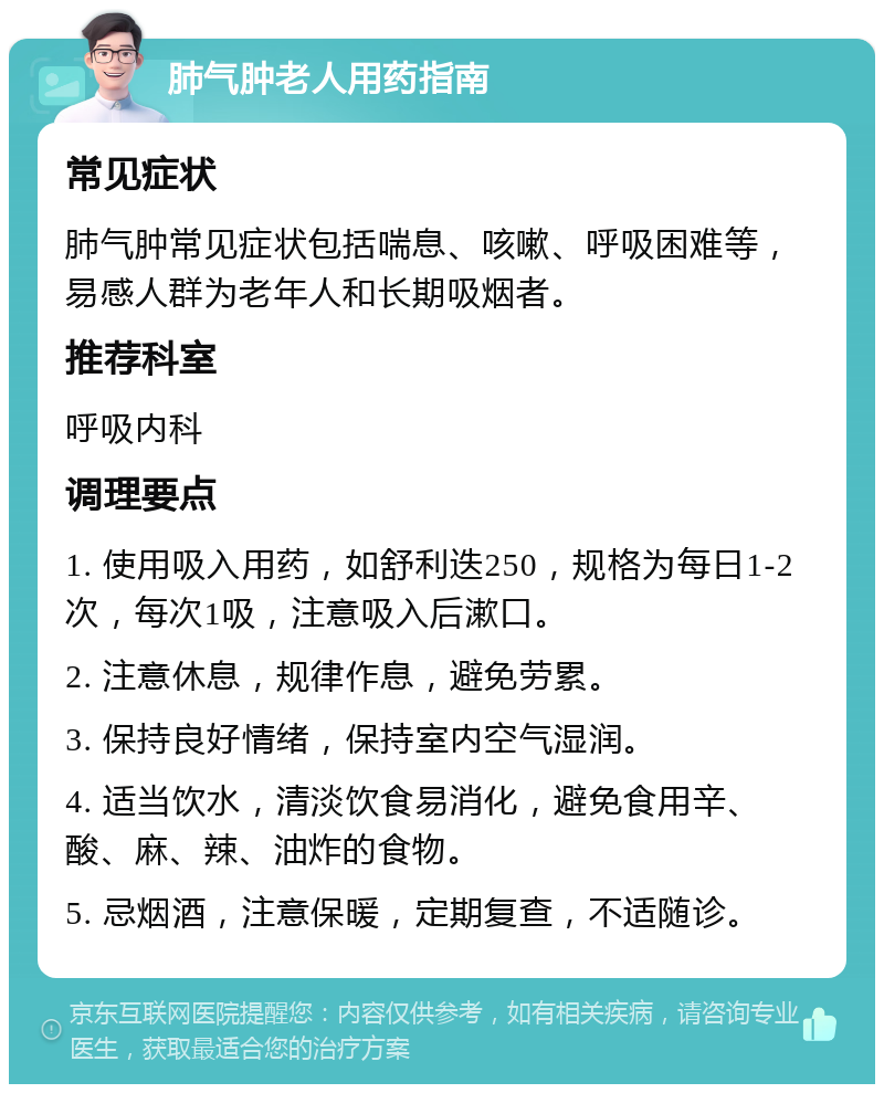 肺气肿老人用药指南 常见症状 肺气肿常见症状包括喘息、咳嗽、呼吸困难等，易感人群为老年人和长期吸烟者。 推荐科室 呼吸内科 调理要点 1. 使用吸入用药，如舒利迭250，规格为每日1-2次，每次1吸，注意吸入后漱口。 2. 注意休息，规律作息，避免劳累。 3. 保持良好情绪，保持室内空气湿润。 4. 适当饮水，清淡饮食易消化，避免食用辛、酸、麻、辣、油炸的食物。 5. 忌烟酒，注意保暖，定期复查，不适随诊。