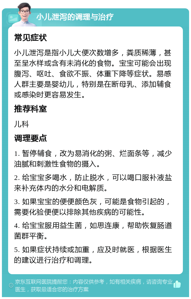 小儿泄泻的调理与治疗 常见症状 小儿泄泻是指小儿大便次数增多，粪质稀薄，甚至呈水样或含有未消化的食物。宝宝可能会出现腹泻、呕吐、食欲不振、体重下降等症状。易感人群主要是婴幼儿，特别是在断母乳、添加辅食或感染时更容易发生。 推荐科室 儿科 调理要点 1. 暂停辅食，改为易消化的粥、烂面条等，减少油腻和刺激性食物的摄入。 2. 给宝宝多喝水，防止脱水，可以喝口服补液盐来补充体内的水分和电解质。 3. 如果宝宝的便便颜色灰，可能是食物引起的，需要化验便便以排除其他疾病的可能性。 4. 给宝宝服用益生菌，如思连康，帮助恢复肠道菌群平衡。 5. 如果症状持续或加重，应及时就医，根据医生的建议进行治疗和调理。