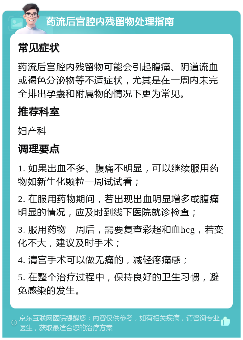 药流后宫腔内残留物处理指南 常见症状 药流后宫腔内残留物可能会引起腹痛、阴道流血或褐色分泌物等不适症状，尤其是在一周内未完全排出孕囊和附属物的情况下更为常见。 推荐科室 妇产科 调理要点 1. 如果出血不多、腹痛不明显，可以继续服用药物如新生化颗粒一周试试看； 2. 在服用药物期间，若出现出血明显增多或腹痛明显的情况，应及时到线下医院就诊检查； 3. 服用药物一周后，需要复查彩超和血hcg，若变化不大，建议及时手术； 4. 清宫手术可以做无痛的，减轻疼痛感； 5. 在整个治疗过程中，保持良好的卫生习惯，避免感染的发生。