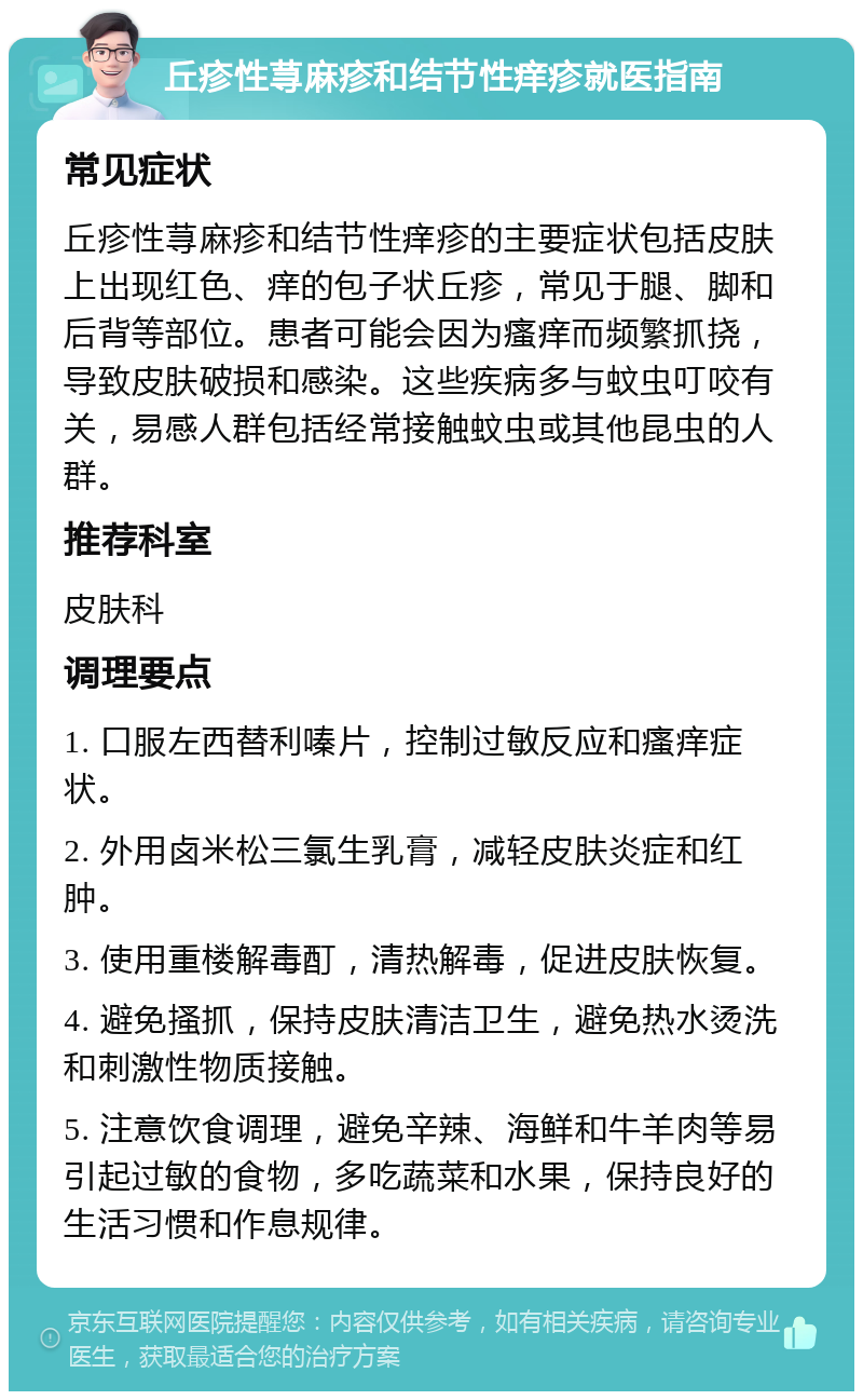 丘疹性荨麻疹和结节性痒疹就医指南 常见症状 丘疹性荨麻疹和结节性痒疹的主要症状包括皮肤上出现红色、痒的包子状丘疹，常见于腿、脚和后背等部位。患者可能会因为瘙痒而频繁抓挠，导致皮肤破损和感染。这些疾病多与蚊虫叮咬有关，易感人群包括经常接触蚊虫或其他昆虫的人群。 推荐科室 皮肤科 调理要点 1. 口服左西替利嗪片，控制过敏反应和瘙痒症状。 2. 外用卤米松三氯生乳膏，减轻皮肤炎症和红肿。 3. 使用重楼解毒酊，清热解毒，促进皮肤恢复。 4. 避免搔抓，保持皮肤清洁卫生，避免热水烫洗和刺激性物质接触。 5. 注意饮食调理，避免辛辣、海鲜和牛羊肉等易引起过敏的食物，多吃蔬菜和水果，保持良好的生活习惯和作息规律。