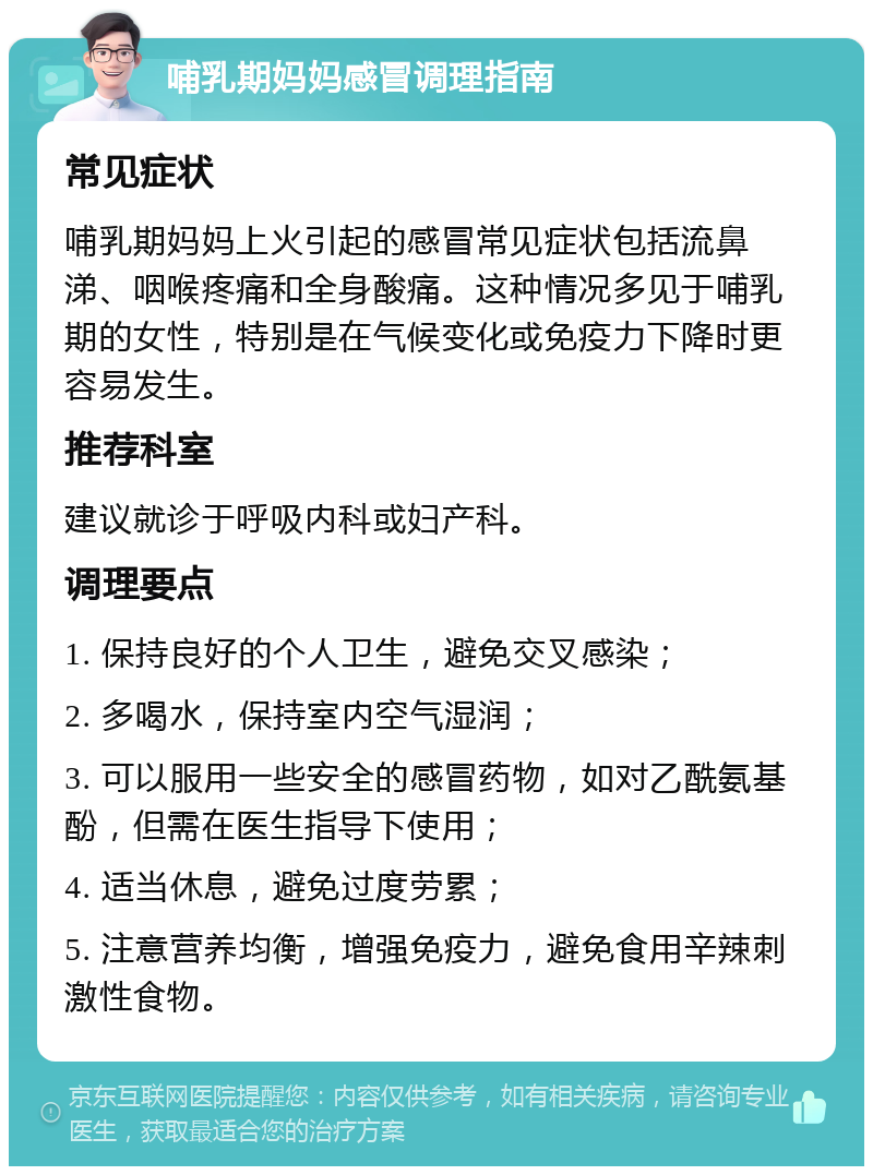 哺乳期妈妈感冒调理指南 常见症状 哺乳期妈妈上火引起的感冒常见症状包括流鼻涕、咽喉疼痛和全身酸痛。这种情况多见于哺乳期的女性，特别是在气候变化或免疫力下降时更容易发生。 推荐科室 建议就诊于呼吸内科或妇产科。 调理要点 1. 保持良好的个人卫生，避免交叉感染； 2. 多喝水，保持室内空气湿润； 3. 可以服用一些安全的感冒药物，如对乙酰氨基酚，但需在医生指导下使用； 4. 适当休息，避免过度劳累； 5. 注意营养均衡，增强免疫力，避免食用辛辣刺激性食物。