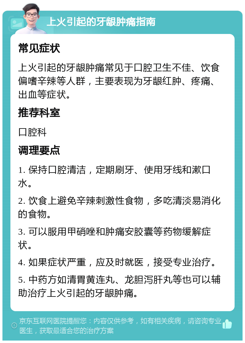 上火引起的牙龈肿痛指南 常见症状 上火引起的牙龈肿痛常见于口腔卫生不佳、饮食偏嗜辛辣等人群，主要表现为牙龈红肿、疼痛、出血等症状。 推荐科室 口腔科 调理要点 1. 保持口腔清洁，定期刷牙、使用牙线和漱口水。 2. 饮食上避免辛辣刺激性食物，多吃清淡易消化的食物。 3. 可以服用甲硝唑和肿痛安胶囊等药物缓解症状。 4. 如果症状严重，应及时就医，接受专业治疗。 5. 中药方如清胃黄连丸、龙胆泻肝丸等也可以辅助治疗上火引起的牙龈肿痛。