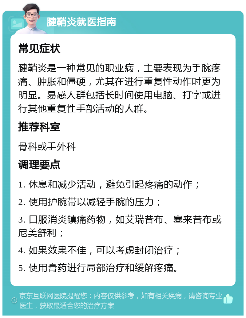 腱鞘炎就医指南 常见症状 腱鞘炎是一种常见的职业病，主要表现为手腕疼痛、肿胀和僵硬，尤其在进行重复性动作时更为明显。易感人群包括长时间使用电脑、打字或进行其他重复性手部活动的人群。 推荐科室 骨科或手外科 调理要点 1. 休息和减少活动，避免引起疼痛的动作； 2. 使用护腕带以减轻手腕的压力； 3. 口服消炎镇痛药物，如艾瑞昔布、塞来昔布或尼美舒利； 4. 如果效果不佳，可以考虑封闭治疗； 5. 使用膏药进行局部治疗和缓解疼痛。