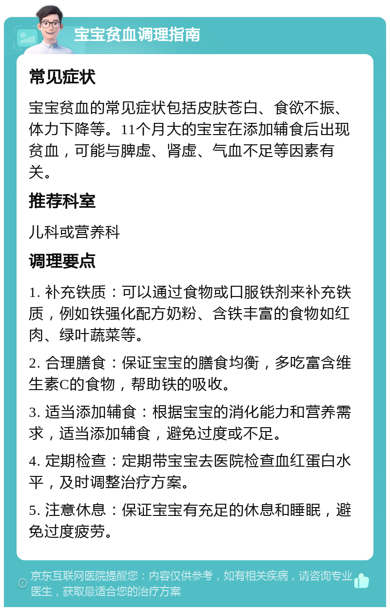 宝宝贫血调理指南 常见症状 宝宝贫血的常见症状包括皮肤苍白、食欲不振、体力下降等。11个月大的宝宝在添加辅食后出现贫血，可能与脾虚、肾虚、气血不足等因素有关。 推荐科室 儿科或营养科 调理要点 1. 补充铁质：可以通过食物或口服铁剂来补充铁质，例如铁强化配方奶粉、含铁丰富的食物如红肉、绿叶蔬菜等。 2. 合理膳食：保证宝宝的膳食均衡，多吃富含维生素C的食物，帮助铁的吸收。 3. 适当添加辅食：根据宝宝的消化能力和营养需求，适当添加辅食，避免过度或不足。 4. 定期检查：定期带宝宝去医院检查血红蛋白水平，及时调整治疗方案。 5. 注意休息：保证宝宝有充足的休息和睡眠，避免过度疲劳。