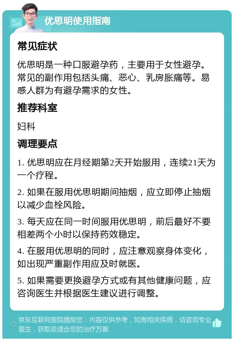 优思明使用指南 常见症状 优思明是一种口服避孕药，主要用于女性避孕。常见的副作用包括头痛、恶心、乳房胀痛等。易感人群为有避孕需求的女性。 推荐科室 妇科 调理要点 1. 优思明应在月经期第2天开始服用，连续21天为一个疗程。 2. 如果在服用优思明期间抽烟，应立即停止抽烟以减少血栓风险。 3. 每天应在同一时间服用优思明，前后最好不要相差两个小时以保持药效稳定。 4. 在服用优思明的同时，应注意观察身体变化，如出现严重副作用应及时就医。 5. 如果需要更换避孕方式或有其他健康问题，应咨询医生并根据医生建议进行调整。