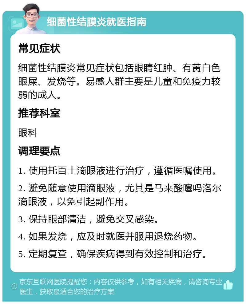 细菌性结膜炎就医指南 常见症状 细菌性结膜炎常见症状包括眼睛红肿、有黄白色眼屎、发烧等。易感人群主要是儿童和免疫力较弱的成人。 推荐科室 眼科 调理要点 1. 使用托百士滴眼液进行治疗，遵循医嘱使用。 2. 避免随意使用滴眼液，尤其是马来酸噻吗洛尔滴眼液，以免引起副作用。 3. 保持眼部清洁，避免交叉感染。 4. 如果发烧，应及时就医并服用退烧药物。 5. 定期复查，确保疾病得到有效控制和治疗。