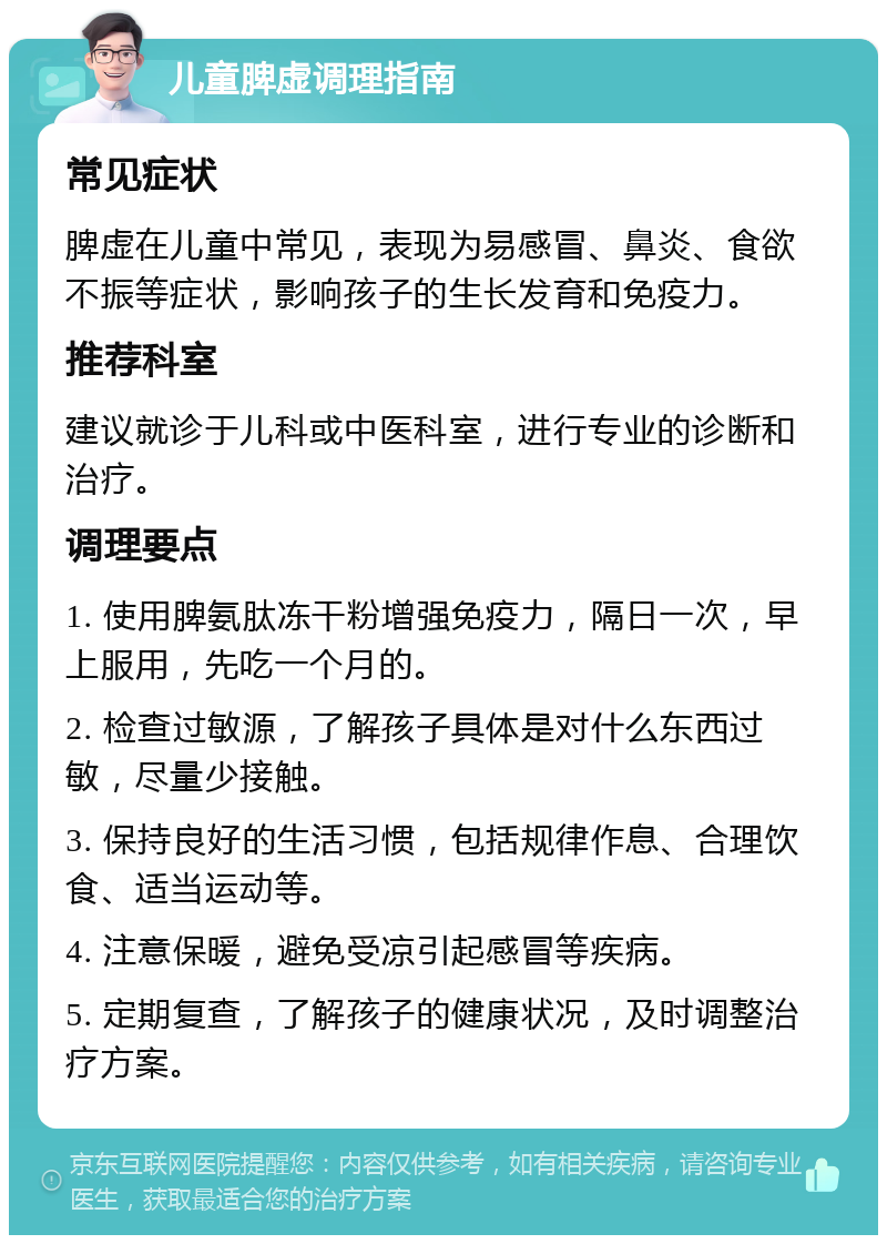 儿童脾虚调理指南 常见症状 脾虚在儿童中常见，表现为易感冒、鼻炎、食欲不振等症状，影响孩子的生长发育和免疫力。 推荐科室 建议就诊于儿科或中医科室，进行专业的诊断和治疗。 调理要点 1. 使用脾氨肽冻干粉增强免疫力，隔日一次，早上服用，先吃一个月的。 2. 检查过敏源，了解孩子具体是对什么东西过敏，尽量少接触。 3. 保持良好的生活习惯，包括规律作息、合理饮食、适当运动等。 4. 注意保暖，避免受凉引起感冒等疾病。 5. 定期复查，了解孩子的健康状况，及时调整治疗方案。