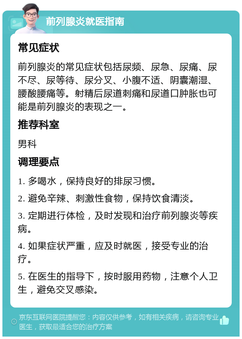 前列腺炎就医指南 常见症状 前列腺炎的常见症状包括尿频、尿急、尿痛、尿不尽、尿等待、尿分叉、小腹不适、阴囊潮湿、腰酸腰痛等。射精后尿道刺痛和尿道口肿胀也可能是前列腺炎的表现之一。 推荐科室 男科 调理要点 1. 多喝水，保持良好的排尿习惯。 2. 避免辛辣、刺激性食物，保持饮食清淡。 3. 定期进行体检，及时发现和治疗前列腺炎等疾病。 4. 如果症状严重，应及时就医，接受专业的治疗。 5. 在医生的指导下，按时服用药物，注意个人卫生，避免交叉感染。