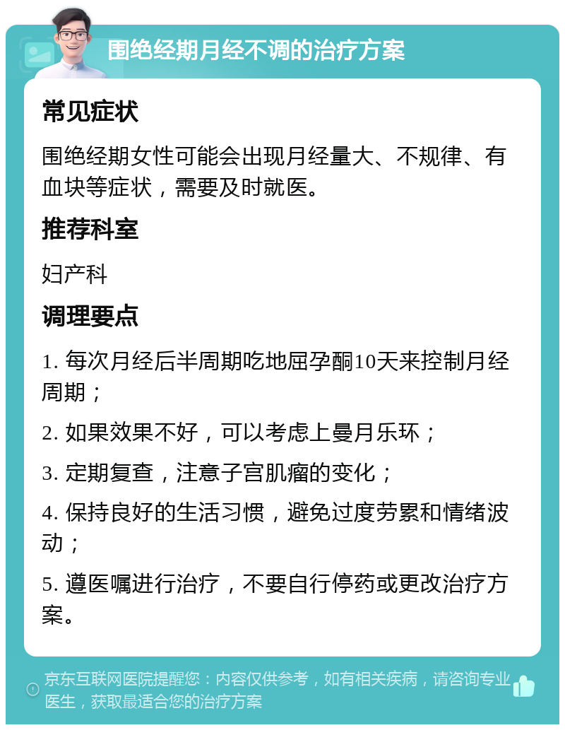 围绝经期月经不调的治疗方案 常见症状 围绝经期女性可能会出现月经量大、不规律、有血块等症状，需要及时就医。 推荐科室 妇产科 调理要点 1. 每次月经后半周期吃地屈孕酮10天来控制月经周期； 2. 如果效果不好，可以考虑上曼月乐环； 3. 定期复查，注意子宫肌瘤的变化； 4. 保持良好的生活习惯，避免过度劳累和情绪波动； 5. 遵医嘱进行治疗，不要自行停药或更改治疗方案。