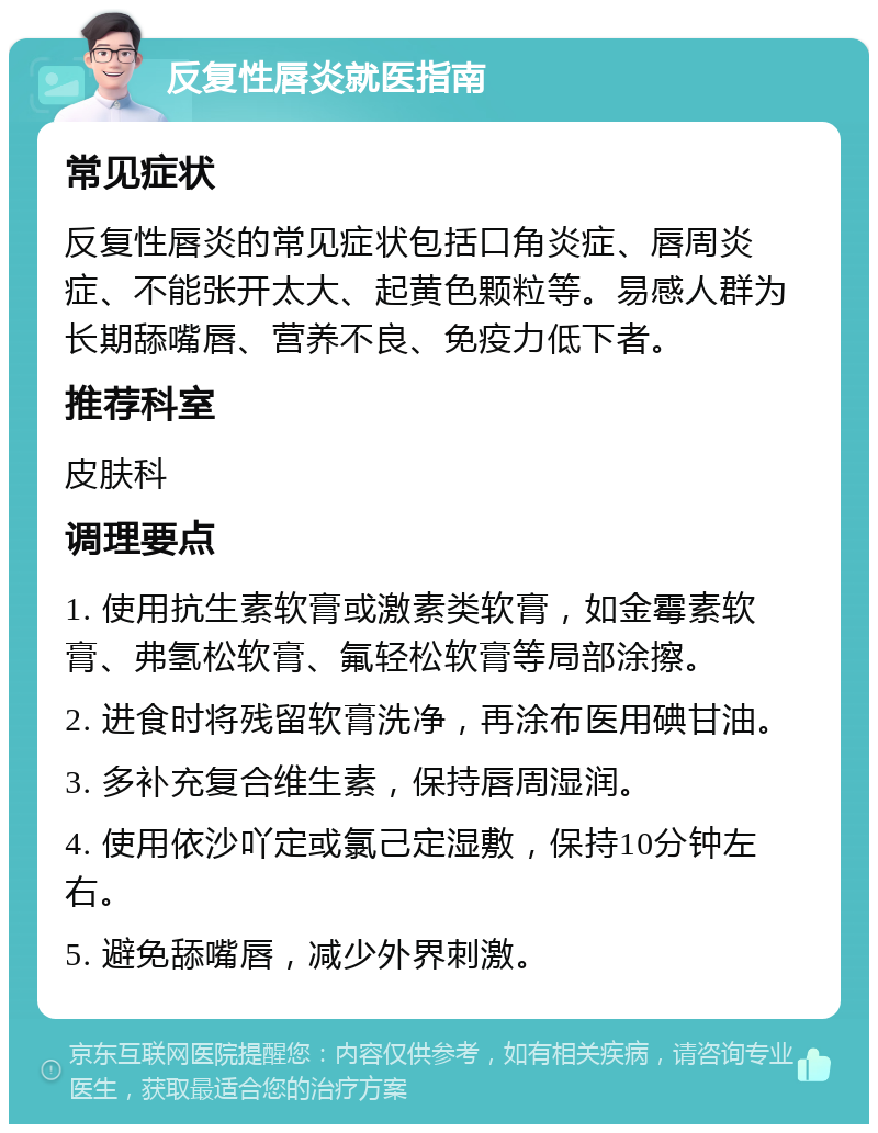 反复性唇炎就医指南 常见症状 反复性唇炎的常见症状包括口角炎症、唇周炎症、不能张开太大、起黄色颗粒等。易感人群为长期舔嘴唇、营养不良、免疫力低下者。 推荐科室 皮肤科 调理要点 1. 使用抗生素软膏或激素类软膏，如金霉素软膏、弗氢松软膏、氟轻松软膏等局部涂擦。 2. 进食时将残留软膏洗净，再涂布医用碘甘油。 3. 多补充复合维生素，保持唇周湿润。 4. 使用依沙吖定或氯己定湿敷，保持10分钟左右。 5. 避免舔嘴唇，减少外界刺激。