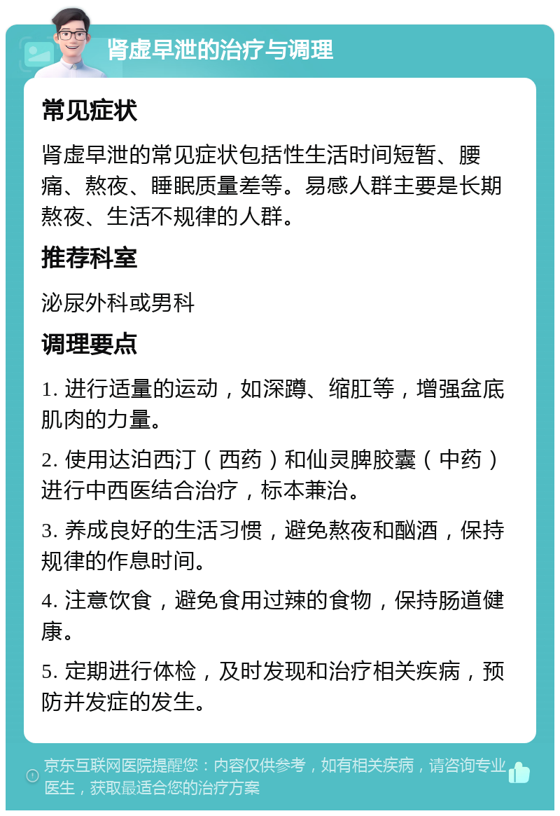 肾虚早泄的治疗与调理 常见症状 肾虚早泄的常见症状包括性生活时间短暂、腰痛、熬夜、睡眠质量差等。易感人群主要是长期熬夜、生活不规律的人群。 推荐科室 泌尿外科或男科 调理要点 1. 进行适量的运动，如深蹲、缩肛等，增强盆底肌肉的力量。 2. 使用达泊西汀（西药）和仙灵脾胶囊（中药）进行中西医结合治疗，标本兼治。 3. 养成良好的生活习惯，避免熬夜和酗酒，保持规律的作息时间。 4. 注意饮食，避免食用过辣的食物，保持肠道健康。 5. 定期进行体检，及时发现和治疗相关疾病，预防并发症的发生。