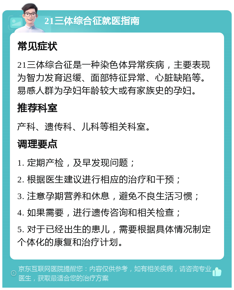 21三体综合征就医指南 常见症状 21三体综合征是一种染色体异常疾病，主要表现为智力发育迟缓、面部特征异常、心脏缺陷等。易感人群为孕妇年龄较大或有家族史的孕妇。 推荐科室 产科、遗传科、儿科等相关科室。 调理要点 1. 定期产检，及早发现问题； 2. 根据医生建议进行相应的治疗和干预； 3. 注意孕期营养和休息，避免不良生活习惯； 4. 如果需要，进行遗传咨询和相关检查； 5. 对于已经出生的患儿，需要根据具体情况制定个体化的康复和治疗计划。