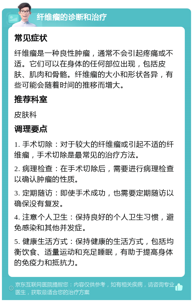 纤维瘤的诊断和治疗 常见症状 纤维瘤是一种良性肿瘤，通常不会引起疼痛或不适。它们可以在身体的任何部位出现，包括皮肤、肌肉和骨骼。纤维瘤的大小和形状各异，有些可能会随着时间的推移而增大。 推荐科室 皮肤科 调理要点 1. 手术切除：对于较大的纤维瘤或引起不适的纤维瘤，手术切除是最常见的治疗方法。 2. 病理检查：在手术切除后，需要进行病理检查以确认肿瘤的性质。 3. 定期随访：即使手术成功，也需要定期随访以确保没有复发。 4. 注意个人卫生：保持良好的个人卫生习惯，避免感染和其他并发症。 5. 健康生活方式：保持健康的生活方式，包括均衡饮食、适量运动和充足睡眠，有助于提高身体的免疫力和抵抗力。