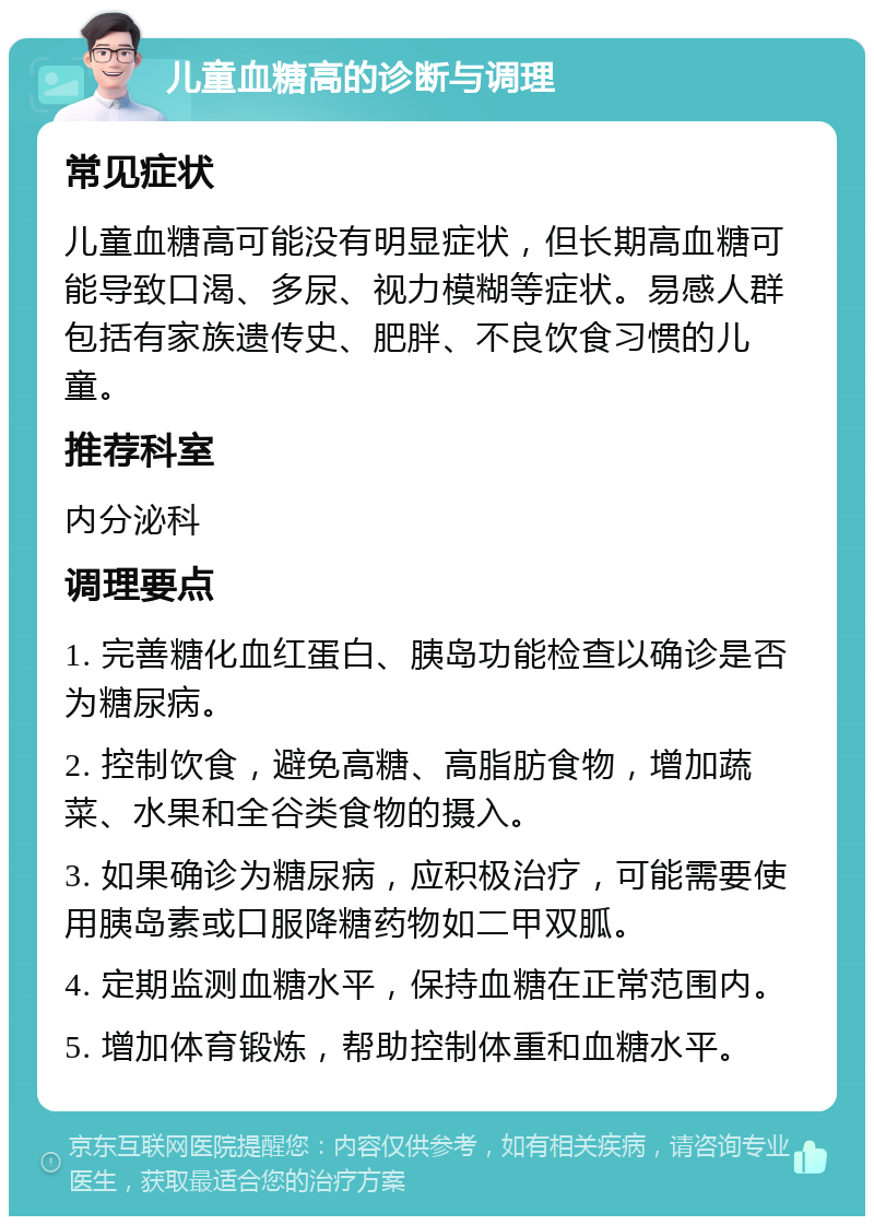 儿童血糖高的诊断与调理 常见症状 儿童血糖高可能没有明显症状，但长期高血糖可能导致口渴、多尿、视力模糊等症状。易感人群包括有家族遗传史、肥胖、不良饮食习惯的儿童。 推荐科室 内分泌科 调理要点 1. 完善糖化血红蛋白、胰岛功能检查以确诊是否为糖尿病。 2. 控制饮食，避免高糖、高脂肪食物，增加蔬菜、水果和全谷类食物的摄入。 3. 如果确诊为糖尿病，应积极治疗，可能需要使用胰岛素或口服降糖药物如二甲双胍。 4. 定期监测血糖水平，保持血糖在正常范围内。 5. 增加体育锻炼，帮助控制体重和血糖水平。