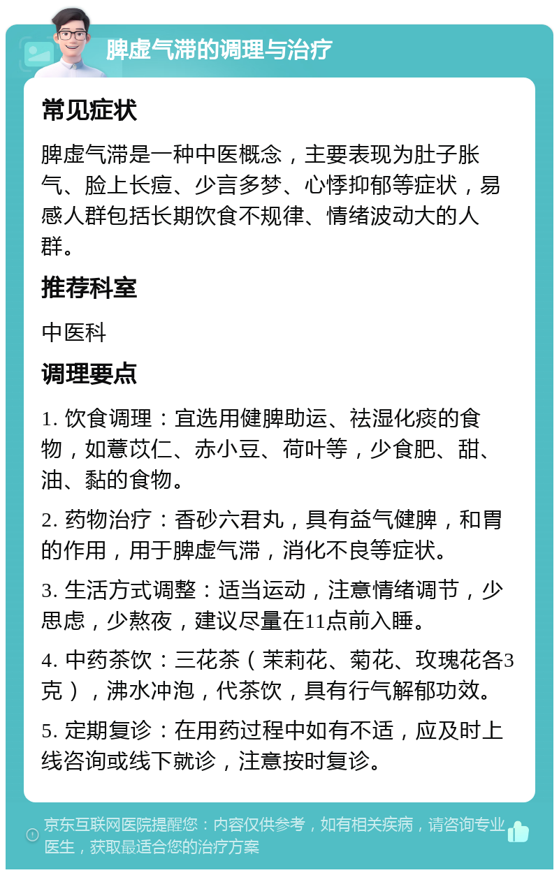 脾虚气滞的调理与治疗 常见症状 脾虚气滞是一种中医概念，主要表现为肚子胀气、脸上长痘、少言多梦、心悸抑郁等症状，易感人群包括长期饮食不规律、情绪波动大的人群。 推荐科室 中医科 调理要点 1. 饮食调理：宜选用健脾助运、祛湿化痰的食物，如薏苡仁、赤小豆、荷叶等，少食肥、甜、油、黏的食物。 2. 药物治疗：香砂六君丸，具有益气健脾，和胃的作用，用于脾虚气滞，消化不良等症状。 3. 生活方式调整：适当运动，注意情绪调节，少思虑，少熬夜，建议尽量在11点前入睡。 4. 中药茶饮：三花茶（茉莉花、菊花、玫瑰花各3克），沸水冲泡，代茶饮，具有行气解郁功效。 5. 定期复诊：在用药过程中如有不适，应及时上线咨询或线下就诊，注意按时复诊。