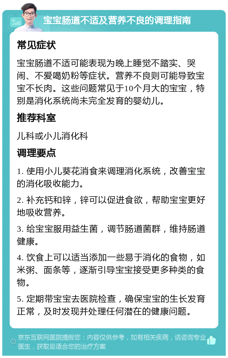 宝宝肠道不适及营养不良的调理指南 常见症状 宝宝肠道不适可能表现为晚上睡觉不踏实、哭闹、不爱喝奶粉等症状。营养不良则可能导致宝宝不长肉。这些问题常见于10个月大的宝宝，特别是消化系统尚未完全发育的婴幼儿。 推荐科室 儿科或小儿消化科 调理要点 1. 使用小儿葵花消食来调理消化系统，改善宝宝的消化吸收能力。 2. 补充钙和锌，锌可以促进食欲，帮助宝宝更好地吸收营养。 3. 给宝宝服用益生菌，调节肠道菌群，维持肠道健康。 4. 饮食上可以适当添加一些易于消化的食物，如米粥、面条等，逐渐引导宝宝接受更多种类的食物。 5. 定期带宝宝去医院检查，确保宝宝的生长发育正常，及时发现并处理任何潜在的健康问题。