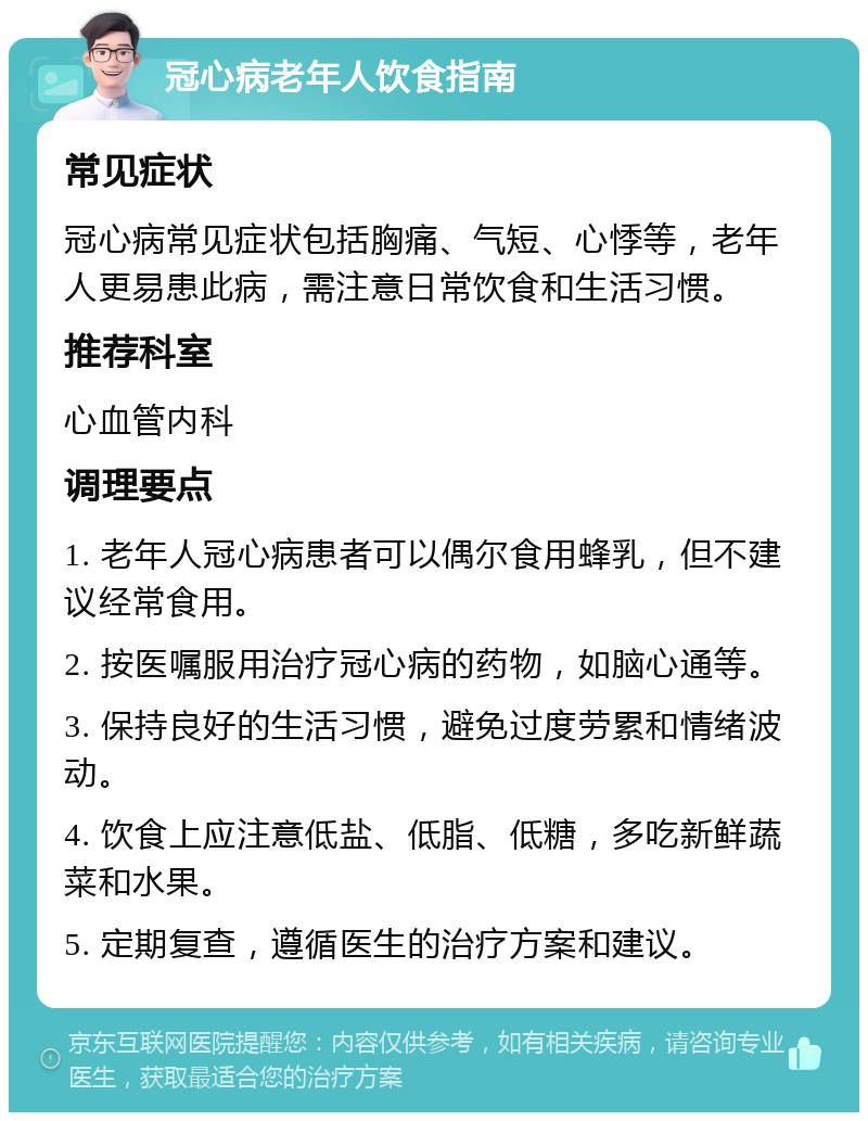 冠心病老年人饮食指南 常见症状 冠心病常见症状包括胸痛、气短、心悸等，老年人更易患此病，需注意日常饮食和生活习惯。 推荐科室 心血管内科 调理要点 1. 老年人冠心病患者可以偶尔食用蜂乳，但不建议经常食用。 2. 按医嘱服用治疗冠心病的药物，如脑心通等。 3. 保持良好的生活习惯，避免过度劳累和情绪波动。 4. 饮食上应注意低盐、低脂、低糖，多吃新鲜蔬菜和水果。 5. 定期复查，遵循医生的治疗方案和建议。