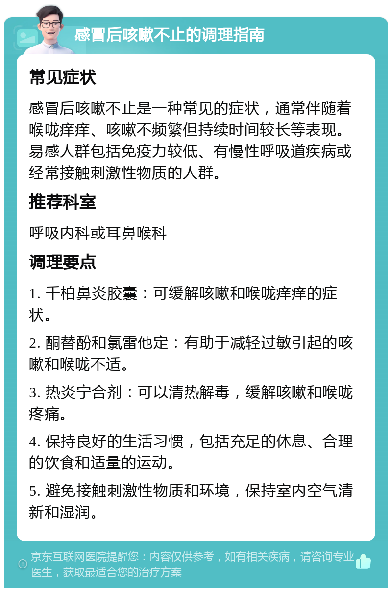 感冒后咳嗽不止的调理指南 常见症状 感冒后咳嗽不止是一种常见的症状，通常伴随着喉咙痒痒、咳嗽不频繁但持续时间较长等表现。易感人群包括免疫力较低、有慢性呼吸道疾病或经常接触刺激性物质的人群。 推荐科室 呼吸内科或耳鼻喉科 调理要点 1. 千柏鼻炎胶囊：可缓解咳嗽和喉咙痒痒的症状。 2. 酮替酚和氯雷他定：有助于减轻过敏引起的咳嗽和喉咙不适。 3. 热炎宁合剂：可以清热解毒，缓解咳嗽和喉咙疼痛。 4. 保持良好的生活习惯，包括充足的休息、合理的饮食和适量的运动。 5. 避免接触刺激性物质和环境，保持室内空气清新和湿润。