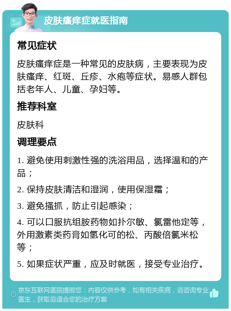 皮肤瘙痒症就医指南 常见症状 皮肤瘙痒症是一种常见的皮肤病，主要表现为皮肤瘙痒、红斑、丘疹、水疱等症状。易感人群包括老年人、儿童、孕妇等。 推荐科室 皮肤科 调理要点 1. 避免使用刺激性强的洗浴用品，选择温和的产品； 2. 保持皮肤清洁和湿润，使用保湿霜； 3. 避免搔抓，防止引起感染； 4. 可以口服抗组胺药物如扑尔敏、氯雷他定等，外用激素类药膏如氢化可的松、丙酸倍氯米松等； 5. 如果症状严重，应及时就医，接受专业治疗。