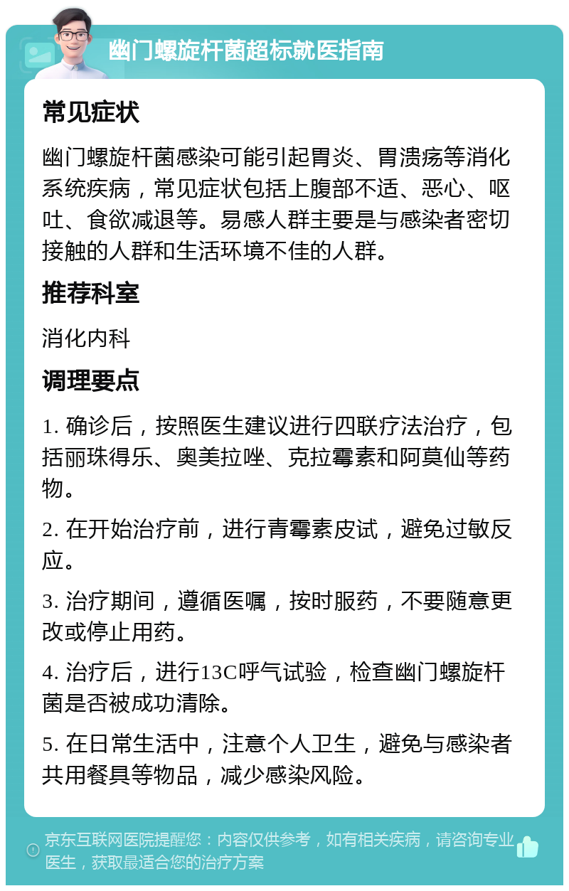 幽门螺旋杆菌超标就医指南 常见症状 幽门螺旋杆菌感染可能引起胃炎、胃溃疡等消化系统疾病，常见症状包括上腹部不适、恶心、呕吐、食欲减退等。易感人群主要是与感染者密切接触的人群和生活环境不佳的人群。 推荐科室 消化内科 调理要点 1. 确诊后，按照医生建议进行四联疗法治疗，包括丽珠得乐、奥美拉唑、克拉霉素和阿莫仙等药物。 2. 在开始治疗前，进行青霉素皮试，避免过敏反应。 3. 治疗期间，遵循医嘱，按时服药，不要随意更改或停止用药。 4. 治疗后，进行13C呼气试验，检查幽门螺旋杆菌是否被成功清除。 5. 在日常生活中，注意个人卫生，避免与感染者共用餐具等物品，减少感染风险。