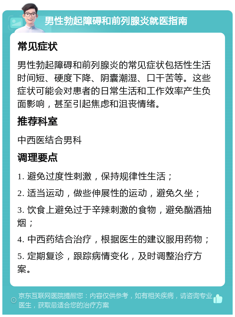 男性勃起障碍和前列腺炎就医指南 常见症状 男性勃起障碍和前列腺炎的常见症状包括性生活时间短、硬度下降、阴囊潮湿、口干苦等。这些症状可能会对患者的日常生活和工作效率产生负面影响，甚至引起焦虑和沮丧情绪。 推荐科室 中西医结合男科 调理要点 1. 避免过度性刺激，保持规律性生活； 2. 适当运动，做些伸展性的运动，避免久坐； 3. 饮食上避免过于辛辣刺激的食物，避免酗酒抽烟； 4. 中西药结合治疗，根据医生的建议服用药物； 5. 定期复诊，跟踪病情变化，及时调整治疗方案。