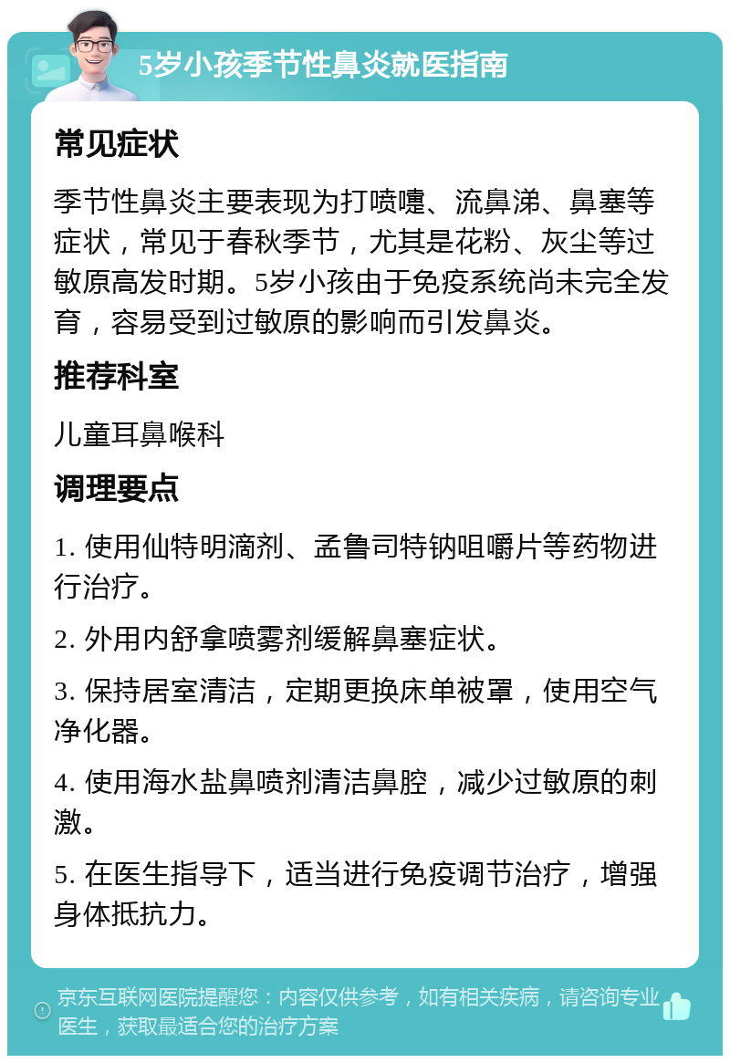 5岁小孩季节性鼻炎就医指南 常见症状 季节性鼻炎主要表现为打喷嚏、流鼻涕、鼻塞等症状，常见于春秋季节，尤其是花粉、灰尘等过敏原高发时期。5岁小孩由于免疫系统尚未完全发育，容易受到过敏原的影响而引发鼻炎。 推荐科室 儿童耳鼻喉科 调理要点 1. 使用仙特明滴剂、孟鲁司特钠咀嚼片等药物进行治疗。 2. 外用内舒拿喷雾剂缓解鼻塞症状。 3. 保持居室清洁，定期更换床单被罩，使用空气净化器。 4. 使用海水盐鼻喷剂清洁鼻腔，减少过敏原的刺激。 5. 在医生指导下，适当进行免疫调节治疗，增强身体抵抗力。