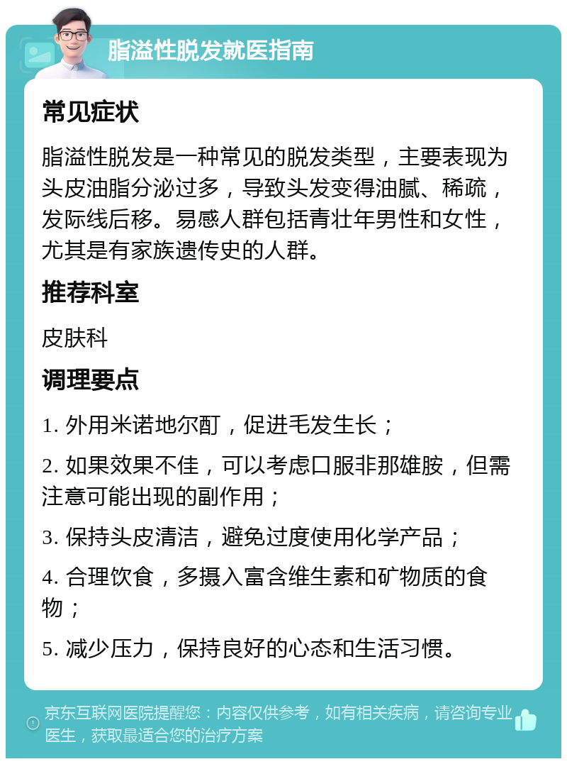 脂溢性脱发就医指南 常见症状 脂溢性脱发是一种常见的脱发类型，主要表现为头皮油脂分泌过多，导致头发变得油腻、稀疏，发际线后移。易感人群包括青壮年男性和女性，尤其是有家族遗传史的人群。 推荐科室 皮肤科 调理要点 1. 外用米诺地尔酊，促进毛发生长； 2. 如果效果不佳，可以考虑口服非那雄胺，但需注意可能出现的副作用； 3. 保持头皮清洁，避免过度使用化学产品； 4. 合理饮食，多摄入富含维生素和矿物质的食物； 5. 减少压力，保持良好的心态和生活习惯。