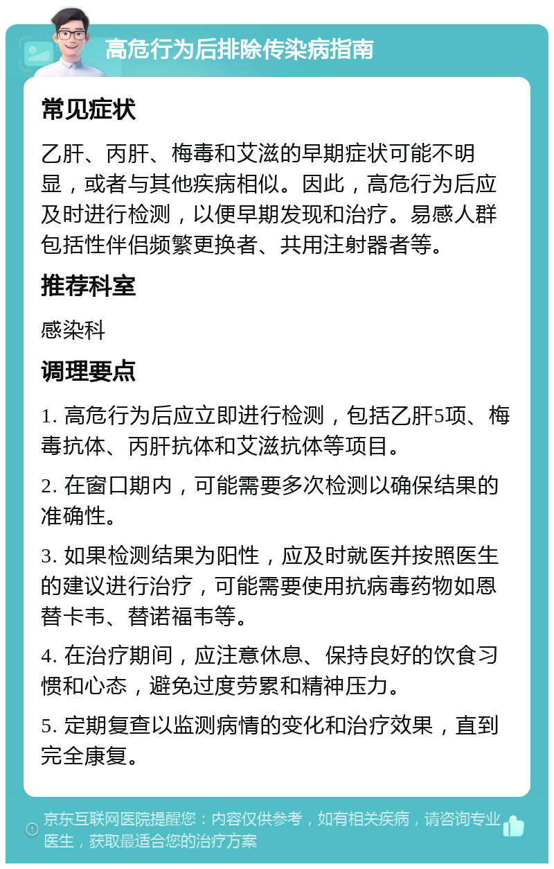 高危行为后排除传染病指南 常见症状 乙肝、丙肝、梅毒和艾滋的早期症状可能不明显，或者与其他疾病相似。因此，高危行为后应及时进行检测，以便早期发现和治疗。易感人群包括性伴侣频繁更换者、共用注射器者等。 推荐科室 感染科 调理要点 1. 高危行为后应立即进行检测，包括乙肝5项、梅毒抗体、丙肝抗体和艾滋抗体等项目。 2. 在窗口期内，可能需要多次检测以确保结果的准确性。 3. 如果检测结果为阳性，应及时就医并按照医生的建议进行治疗，可能需要使用抗病毒药物如恩替卡韦、替诺福韦等。 4. 在治疗期间，应注意休息、保持良好的饮食习惯和心态，避免过度劳累和精神压力。 5. 定期复查以监测病情的变化和治疗效果，直到完全康复。