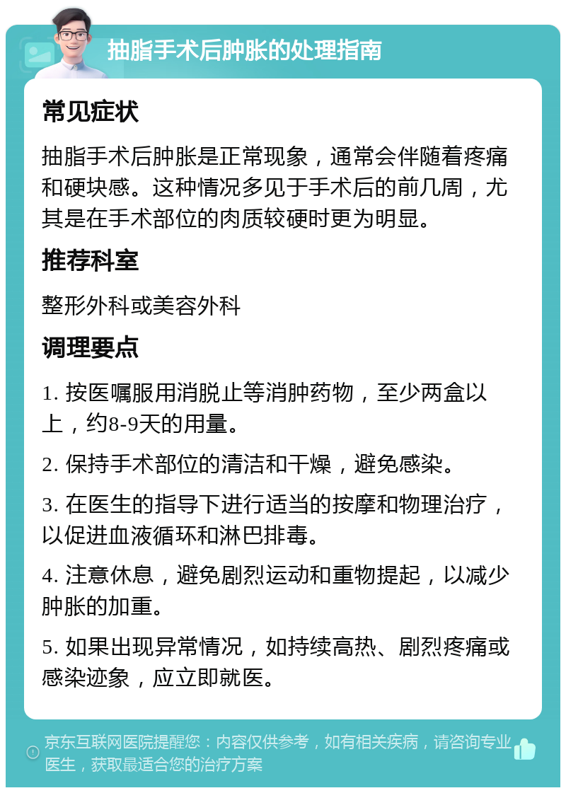 抽脂手术后肿胀的处理指南 常见症状 抽脂手术后肿胀是正常现象，通常会伴随着疼痛和硬块感。这种情况多见于手术后的前几周，尤其是在手术部位的肉质较硬时更为明显。 推荐科室 整形外科或美容外科 调理要点 1. 按医嘱服用消脱止等消肿药物，至少两盒以上，约8-9天的用量。 2. 保持手术部位的清洁和干燥，避免感染。 3. 在医生的指导下进行适当的按摩和物理治疗，以促进血液循环和淋巴排毒。 4. 注意休息，避免剧烈运动和重物提起，以减少肿胀的加重。 5. 如果出现异常情况，如持续高热、剧烈疼痛或感染迹象，应立即就医。