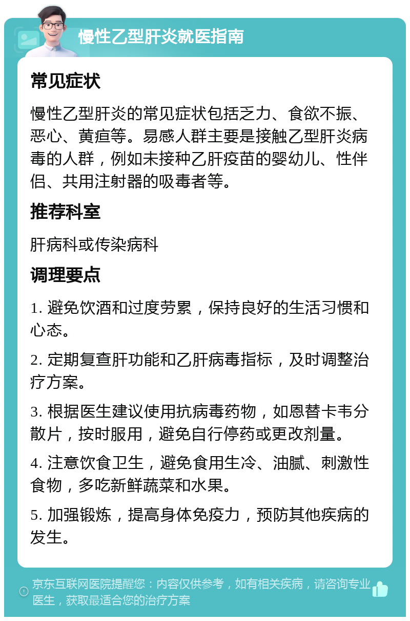 慢性乙型肝炎就医指南 常见症状 慢性乙型肝炎的常见症状包括乏力、食欲不振、恶心、黄疸等。易感人群主要是接触乙型肝炎病毒的人群，例如未接种乙肝疫苗的婴幼儿、性伴侣、共用注射器的吸毒者等。 推荐科室 肝病科或传染病科 调理要点 1. 避免饮酒和过度劳累，保持良好的生活习惯和心态。 2. 定期复查肝功能和乙肝病毒指标，及时调整治疗方案。 3. 根据医生建议使用抗病毒药物，如恩替卡韦分散片，按时服用，避免自行停药或更改剂量。 4. 注意饮食卫生，避免食用生冷、油腻、刺激性食物，多吃新鲜蔬菜和水果。 5. 加强锻炼，提高身体免疫力，预防其他疾病的发生。