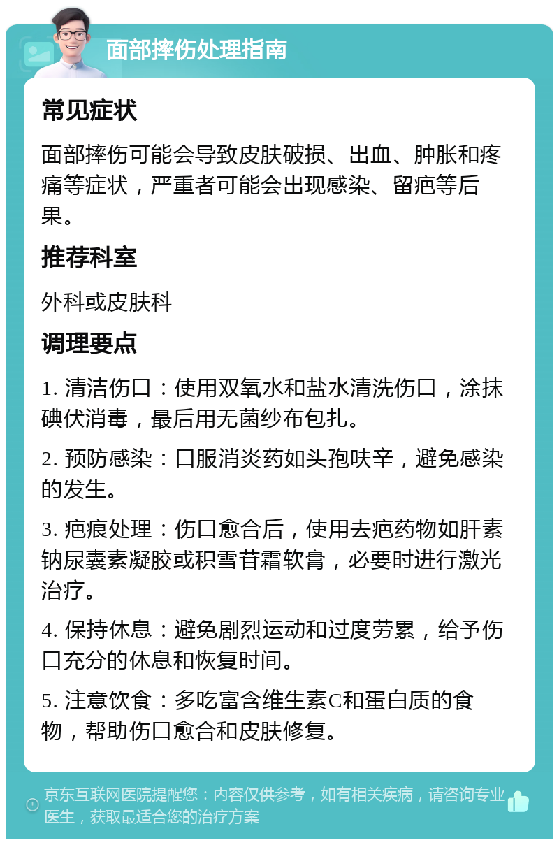 面部摔伤处理指南 常见症状 面部摔伤可能会导致皮肤破损、出血、肿胀和疼痛等症状，严重者可能会出现感染、留疤等后果。 推荐科室 外科或皮肤科 调理要点 1. 清洁伤口：使用双氧水和盐水清洗伤口，涂抹碘伏消毒，最后用无菌纱布包扎。 2. 预防感染：口服消炎药如头孢呋辛，避免感染的发生。 3. 疤痕处理：伤口愈合后，使用去疤药物如肝素钠尿囊素凝胶或积雪苷霜软膏，必要时进行激光治疗。 4. 保持休息：避免剧烈运动和过度劳累，给予伤口充分的休息和恢复时间。 5. 注意饮食：多吃富含维生素C和蛋白质的食物，帮助伤口愈合和皮肤修复。