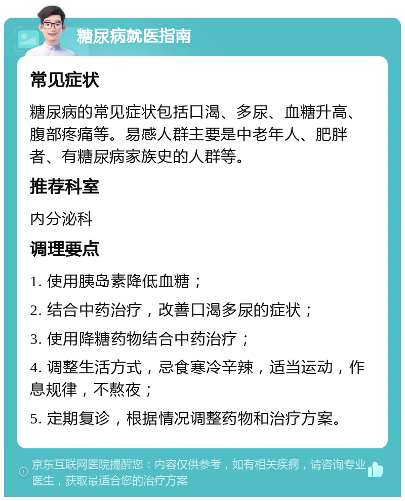 糖尿病就医指南 常见症状 糖尿病的常见症状包括口渴、多尿、血糖升高、腹部疼痛等。易感人群主要是中老年人、肥胖者、有糖尿病家族史的人群等。 推荐科室 内分泌科 调理要点 1. 使用胰岛素降低血糖； 2. 结合中药治疗，改善口渴多尿的症状； 3. 使用降糖药物结合中药治疗； 4. 调整生活方式，忌食寒冷辛辣，适当运动，作息规律，不熬夜； 5. 定期复诊，根据情况调整药物和治疗方案。