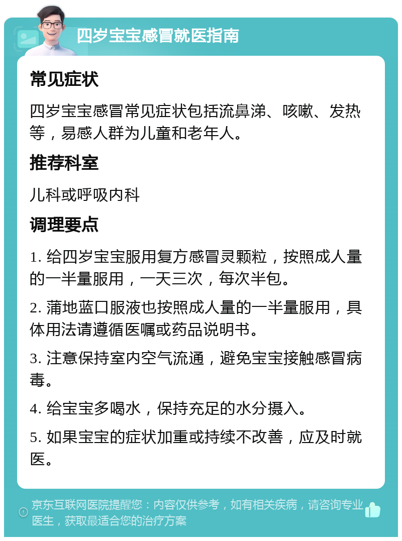 四岁宝宝感冒就医指南 常见症状 四岁宝宝感冒常见症状包括流鼻涕、咳嗽、发热等，易感人群为儿童和老年人。 推荐科室 儿科或呼吸内科 调理要点 1. 给四岁宝宝服用复方感冒灵颗粒，按照成人量的一半量服用，一天三次，每次半包。 2. 蒲地蓝口服液也按照成人量的一半量服用，具体用法请遵循医嘱或药品说明书。 3. 注意保持室内空气流通，避免宝宝接触感冒病毒。 4. 给宝宝多喝水，保持充足的水分摄入。 5. 如果宝宝的症状加重或持续不改善，应及时就医。