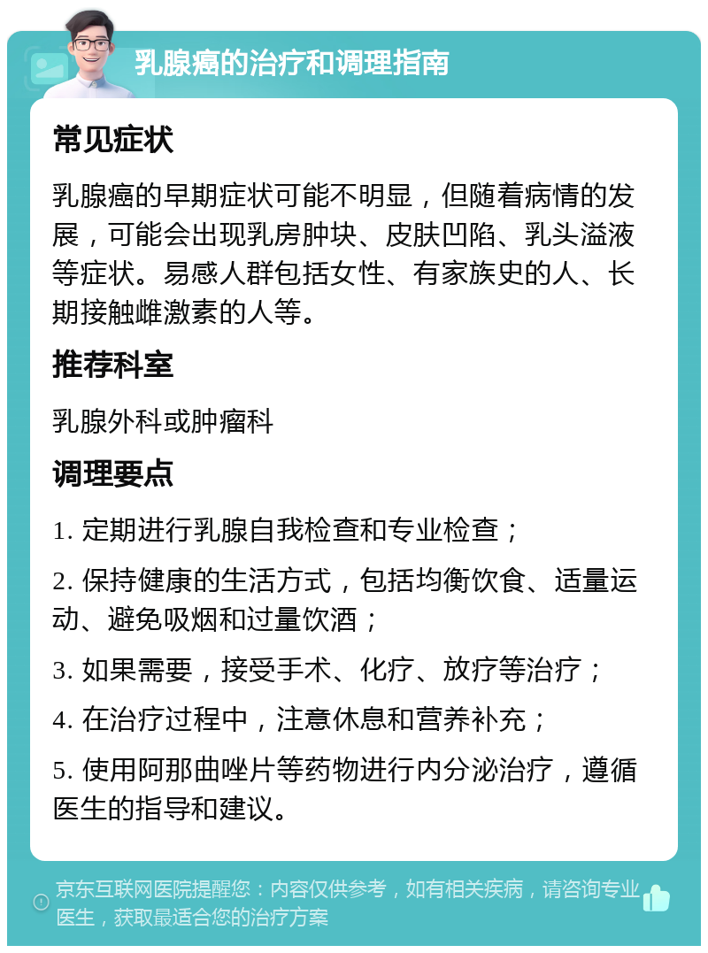 乳腺癌的治疗和调理指南 常见症状 乳腺癌的早期症状可能不明显，但随着病情的发展，可能会出现乳房肿块、皮肤凹陷、乳头溢液等症状。易感人群包括女性、有家族史的人、长期接触雌激素的人等。 推荐科室 乳腺外科或肿瘤科 调理要点 1. 定期进行乳腺自我检查和专业检查； 2. 保持健康的生活方式，包括均衡饮食、适量运动、避免吸烟和过量饮酒； 3. 如果需要，接受手术、化疗、放疗等治疗； 4. 在治疗过程中，注意休息和营养补充； 5. 使用阿那曲唑片等药物进行内分泌治疗，遵循医生的指导和建议。